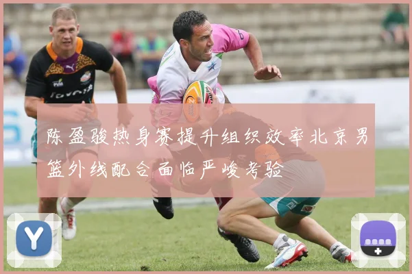 陈盈骏热身赛提升组织效率北京男篮外线配合面临严峻考验