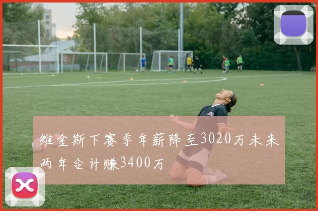 维金斯下赛季年薪降至3020万未来两年合计赚3400万