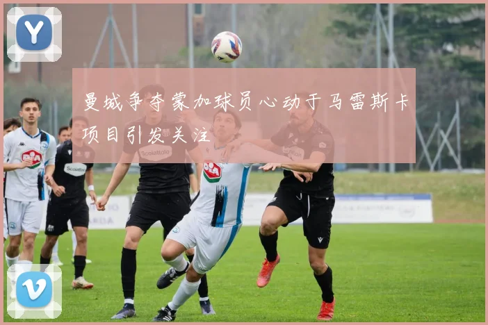曼城争夺蒙加球员心动于马雷斯卡项目引发关注