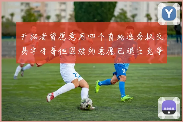 开拓者曾愿意用四个首轮选秀权交易字母哥但因续约意愿已退出竞争