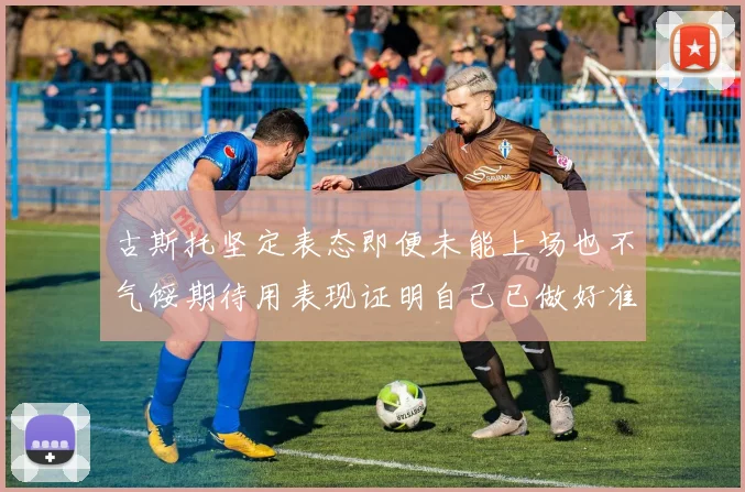 古斯托坚定表态即便未能上场也不气馁期待用表现证明自己已做好准备