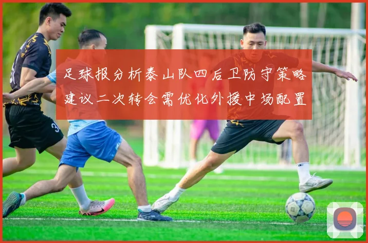 足球报分析泰山队四后卫防守策略建议二次转会需优化外援中场配置