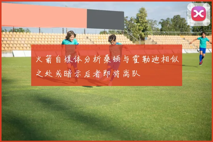 火箭自媒体分析桑顿与霍勒迪相似之处或暗示后者即将离队