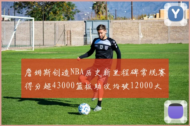 詹姆斯创造NBA历史新里程碑常规赛得分超43000篮板助攻均破12000大关