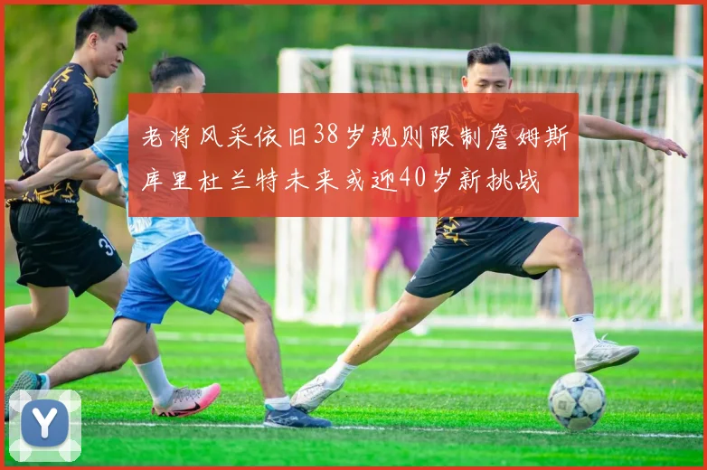 老将风采依旧38岁规则限制詹姆斯库里杜兰特未来或迎40岁新挑战
