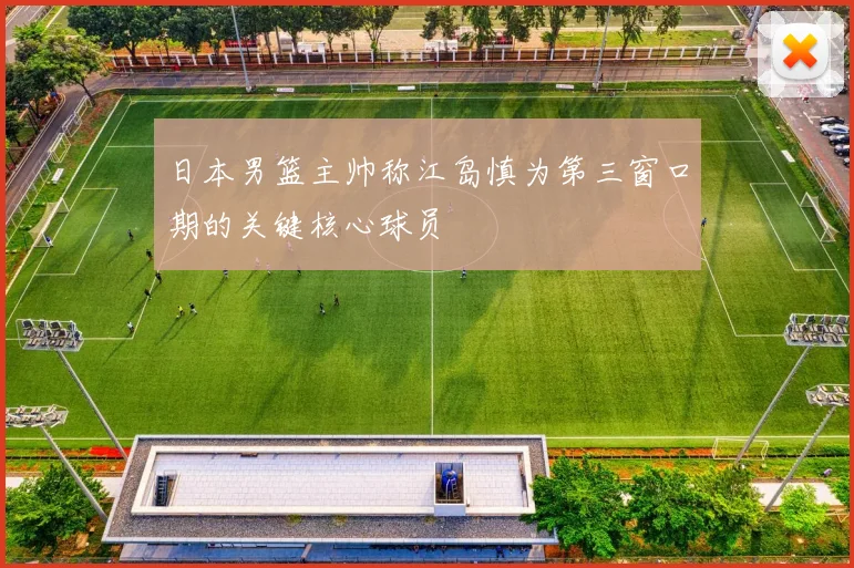 日本男篮主帅称江岛慎为第三窗口期的关键核心球员