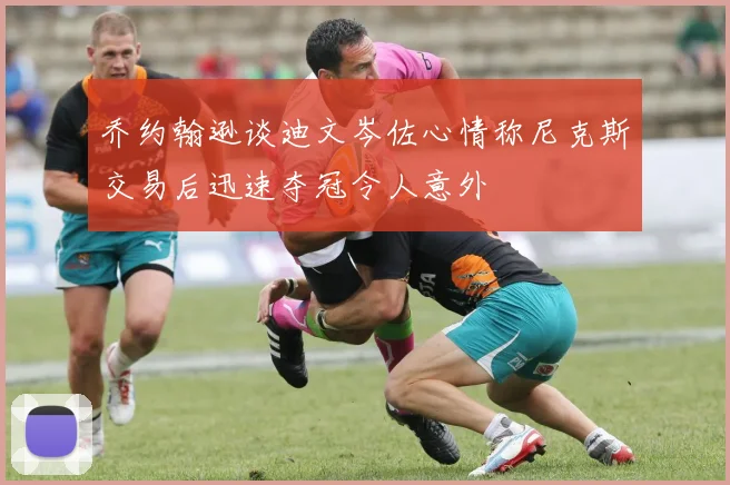 乔约翰逊谈迪文岑佐心情称尼克斯交易后迅速夺冠令人意外