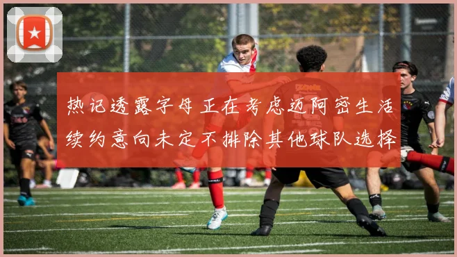 热记透露字母正在考虑迈阿密生活续约意向未定不排除其他球队选择