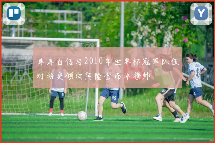 库库自信与2010年世界杯冠军队伍对抗更倾向阿隆索而非穆帅