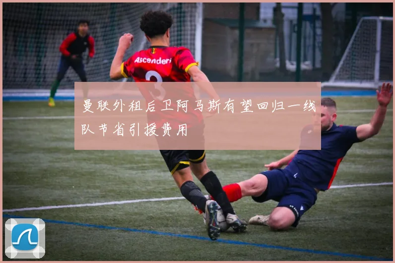 曼联外租后卫阿马斯有望回归一线队节省引援费用