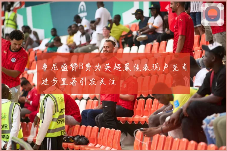 鲁尼盛赞B费为英超最佳表现卢克肖进步显著引发关注