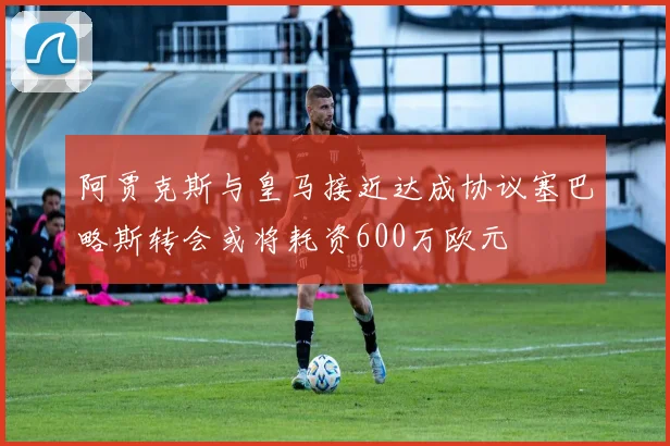 阿贾克斯与皇马接近达成协议塞巴略斯转会或将耗资600万欧元
