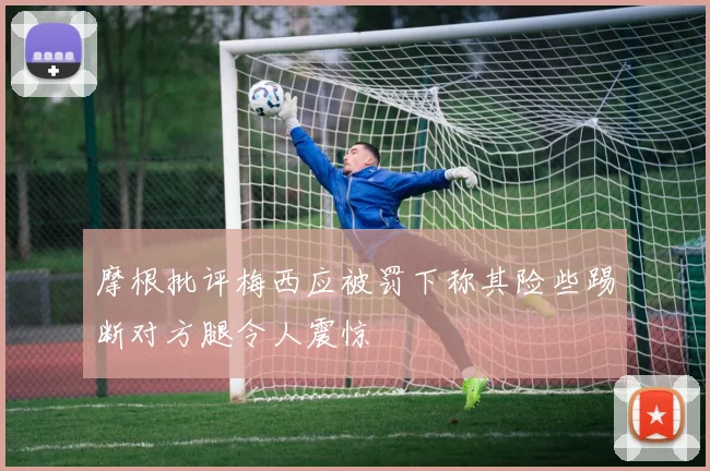 摩根批评梅西应被罚下称其险些踢断对方腿令人震惊