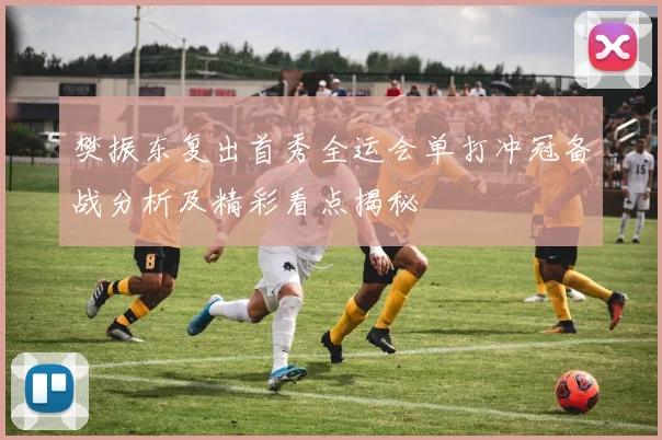 樊振东复出首秀全运会单打冲冠备战分析及精彩看点揭秘