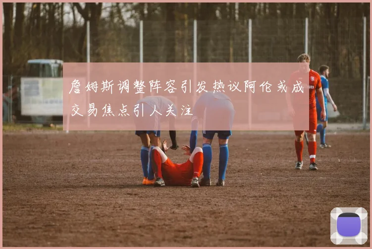 詹姆斯调整阵容引发热议阿伦或成交易焦点引人关注