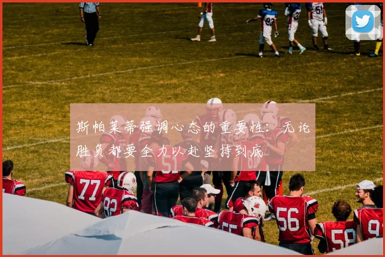 斯帕莱蒂强调心态的重要性：无论胜负都要全力以赴坚持到底