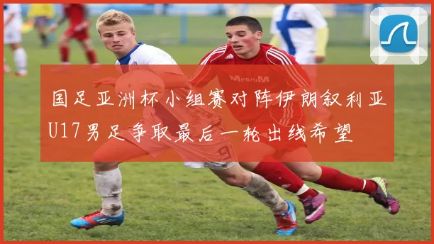 国足亚洲杯小组赛对阵伊朗叙利亚U17男足争取最后一轮出线希望