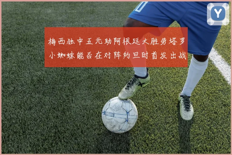 梅西独中五元助阿根廷大胜劳塔罗小蜘蛛能否在对阵约旦时首发出战
