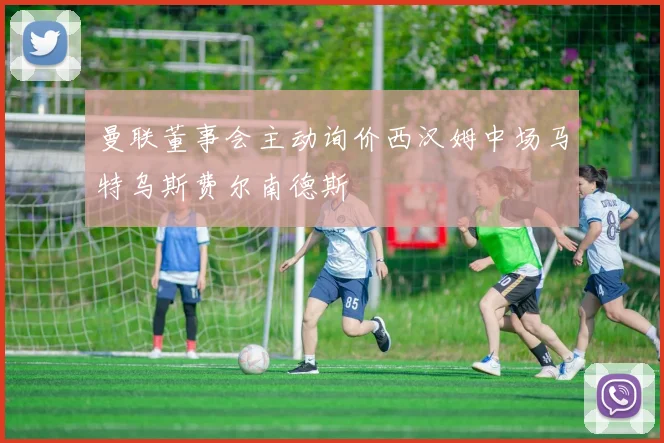 曼联董事会主动询价西汉姆中场马特乌斯费尔南德斯