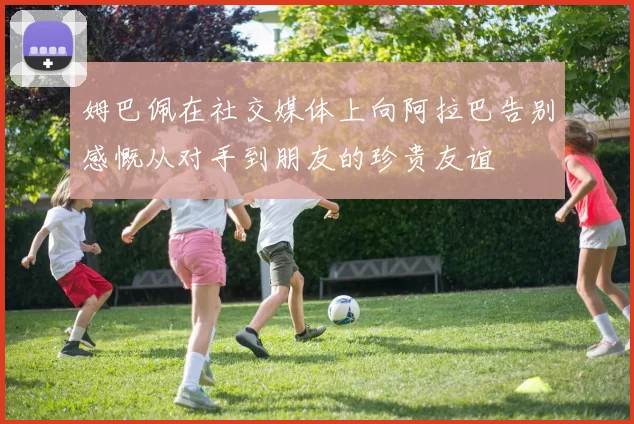 姆巴佩在社交媒体上向阿拉巴告别感慨从对手到朋友的珍贵友谊