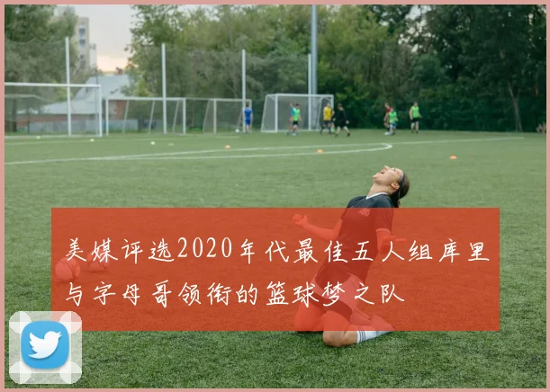 美媒评选2020年代最佳五人组库里与字母哥领衔的篮球梦之队