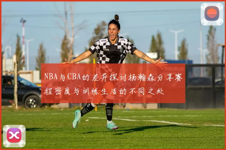 NBA与CBA的差异探讨杨瀚森分享赛程密度与训练生活的不同之处